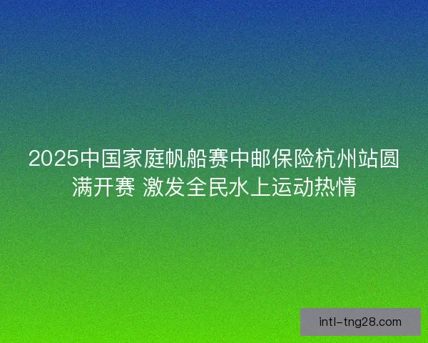 2025中国家庭帆船赛中邮保险杭州站圆满开赛 激发全民水上运动热情