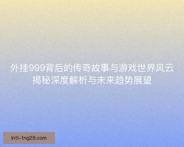 外挂999背后的传奇故事与游戏世界风云揭秘深度解析与未来趋势展望